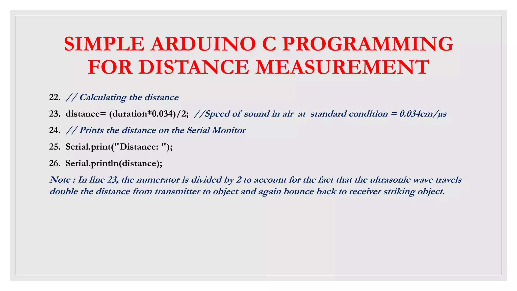 SIMPLE ARDUINO C PROGRAMMING
FOR DISTANCE MEASUREMENT
22. // Calculating the distance
23. distance= (duration*0.034)/2; //Speed of sound in air at standard condition = 0.034cm/µs
24. // Prints the distance on the Serial Monitor
25. Serial.print("Distance: ");
26. Serial.println(distance);
Note : In line 23, the numerator is divided by 2 to account for the fact that the ultrasonic wave travels
double the distance from transmitter to object and again bounce back to receiver striking object.
 