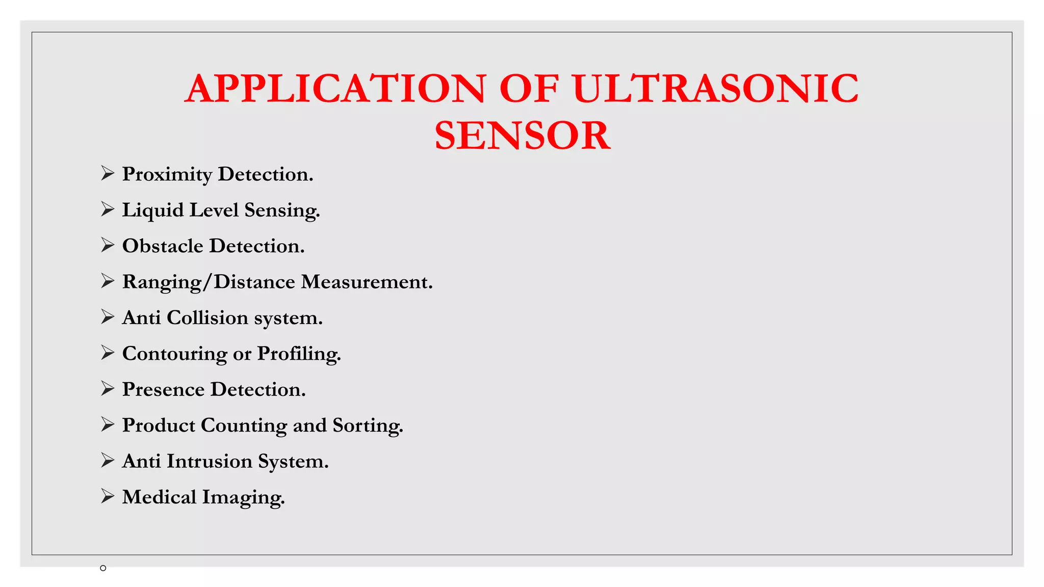 APPLICATION OF ULTRASONIC
SENSOR
 Proximity Detection.
 Liquid Level Sensing.
 Obstacle Detection.
 Ranging/Distance Measurement.
 Anti Collision system.
 Contouring or Profiling.
 Presence Detection.
 Product Counting and Sorting.
 Anti Intrusion System.
 Medical Imaging.
◦
 