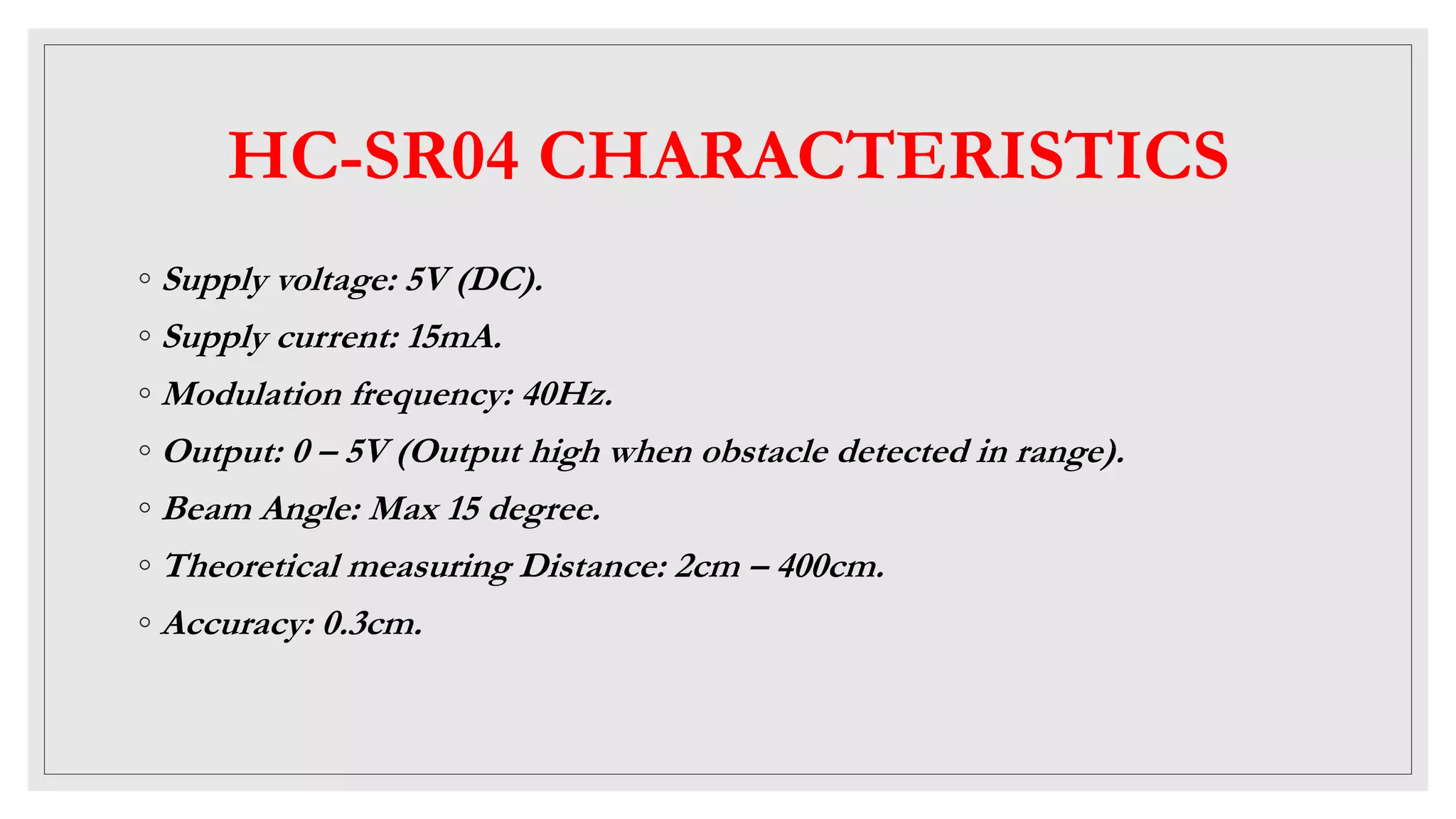 HC-SR04 CHARACTERISTICS
◦ Supply voltage: 5V (DC).
◦ Supply current: 15mA.
◦ Modulation frequency: 40Hz.
◦ Output: 0 – 5V (Output high when obstacle detected in range).
◦ Beam Angle: Max 15 degree.
◦ Theoretical measuring Distance: 2cm – 400cm.
◦ Accuracy: 0.3cm.
 