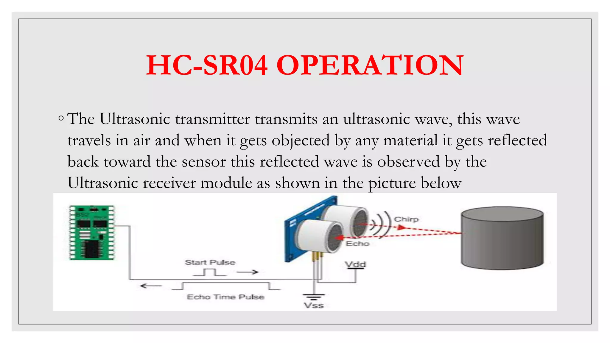 HC-SR04 OPERATION
◦ The Ultrasonic transmitter transmits an ultrasonic wave, this wave
travels in air and when it gets objected by any material it gets reflected
back toward the sensor this reflected wave is observed by the
Ultrasonic receiver module as shown in the picture below
 