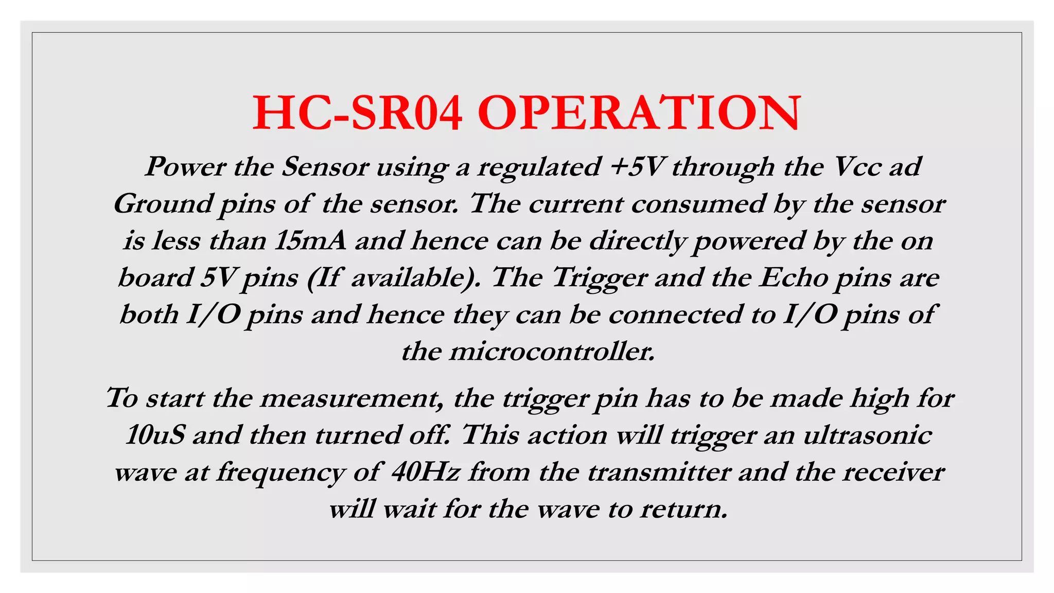 HC-SR04 OPERATION
Power the Sensor using a regulated +5V through the Vcc ad
Ground pins of the sensor. The current consumed by the sensor
is less than 15mA and hence can be directly powered by the on
board 5V pins (If available). The Trigger and the Echo pins are
both I/O pins and hence they can be connected to I/O pins of
the microcontroller.
To start the measurement, the trigger pin has to be made high for
10uS and then turned off. This action will trigger an ultrasonic
wave at frequency of 40Hz from the transmitter and the receiver
will wait for the wave to return.
 