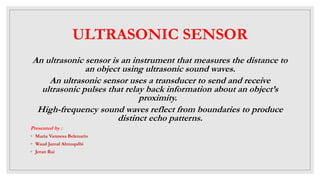 ULTRASONIC SENSOR
An ultrasonic sensor is an instrument that measures the distance to
an object using ultrasonic sound waves.
An ultrasonic sensor uses a transducer to send and receive
ultrasonic pulses that relay back information about an object’s
proximity.
High-frequency sound waves reflect from boundaries to produce
distinct echo patterns.
Presented by :
◦ Maria Vannesa Belenario
◦ Waad Jamal Almuqalbi
◦ Jeran Rai
 