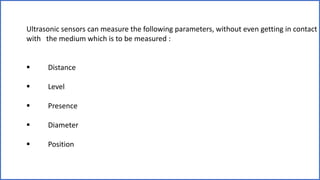 Ultrasonic sensors can measure the following parameters, without even getting in contact
with the medium which is to be measured :
 Distance
 Level
 Presence
 Diameter
 Position
 