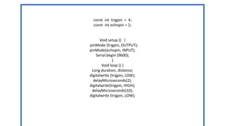 const int trigpin = 4;
const int echopin = 2;
Void setup () {
pinMode (trigpin, OUTPUT);
pinMode(echopin, INPUT);
Serial.begin (9600);
}
Void loop () {
Long duration, distance;
digitalwrite (trigpin, LOW);
delayMicroseconds(2);
digitalwrite(trigpin, HIGH);
delayMicroseconds(10);
digitalwrite (trigpin, LOW);
 
