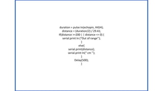 duration = pulse In(echopin, HIGH);
distance = (duration/2) / 29.41;
If(distance >=200 | | distance <= 0) {
serial.print In (“Out of range’’);
}
else{
serial.print(distance);
serial.print In(“ cm ’’);
}
Delay(500);
}
 