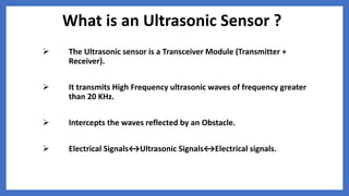 What is an Ultrasonic Sensor ?
 The Ultrasonic sensor is a Transceiver Module (Transmitter +
Receiver).
 It transmits High Frequency ultrasonic waves of frequency greater
than 20 KHz.
 Intercepts the waves reflected by an Obstacle.
 Electrical Signals↔Ultrasonic Signals↔Electrical signals.
 