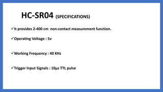 HC-SR04 (SPECIFICATIONS)
It provides 2-400 cm non-contact measurement function.
Operating Voltage : 5v
Working Frequency : 40 KHz
Trigger Input Signals : 10µs TTL pulse
 