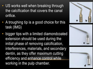• US works well when breaking through
the calcification that covers the canal
orifice.
• A troughing tip is a good choice for this
task (IMG)
• bigger tips with a limited diamondcoated
extension should be used during the
initial phase of removing calcification,
interferences, materials, and secondary
dentin, as they offer maximum cutting
efficiency and enhance control while
working in the pulp chamber.
 