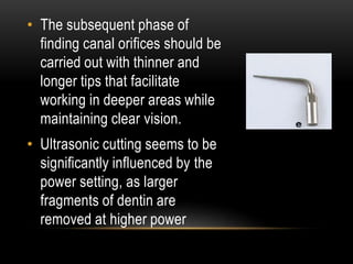 • The subsequent phase of
finding canal orifices should be
carried out with thinner and
longer tips that facilitate
working in deeper areas while
maintaining clear vision.
• Ultrasonic cutting seems to be
significantly influenced by the
power setting, as larger
fragments of dentin are
removed at higher power
 