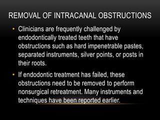 REMOVAL OF INTRACANAL OBSTRUCTIONS
• Clinicians are frequently challenged by
endodontically treated teeth that have
obstructions such as hard impenetrable pastes,
separated instruments, silver points, or posts in
their roots.
• If endodontic treatment has failed, these
obstructions need to be removed to perform
nonsurgical retreatment. Many instruments and
techniques have been reported earlier.
 