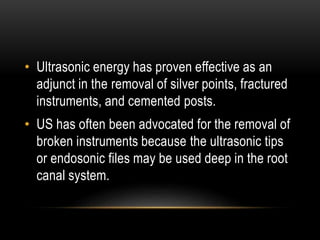 • Ultrasonic energy has proven effective as an
adjunct in the removal of silver points, fractured
instruments, and cemented posts.
• US has often been advocated for the removal of
broken instruments because the ultrasonic tips
or endosonic files may be used deep in the root
canal system.
 