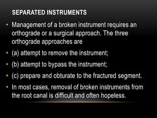 SEPARATED INSTRUMENTS
• Management of a broken instrument requires an
orthograde or a surgical approach. The three
orthograde approaches are
• (a) attempt to remove the instrument;
• (b) attempt to bypass the instrument;
• (c) prepare and obturate to the fractured segment.
• In most cases, removal of broken instruments from
the root canal is difficult and often hopeless.
 