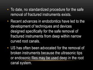 • To date, no standardized procedure for the safe
removal of fractured instruments exists.
• Recent advances in endodontics have led to the
development of techniques and devices
designed specifically for the safe removal of
fractured instruments from deep within narrow
curved root canals.
• US has often been advocated for the removal of
broken instruments because the ultrasonic tips
or endosonic files may be used deep in the root
canal system.
 