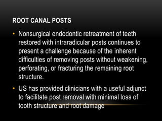 ROOT CANAL POSTS
• Nonsurgical endodontic retreatment of teeth
restored with intraradicular posts continues to
present a challenge because of the inherent
difficulties of removing posts without weakening,
perforating, or fracturing the remaining root
structure.
• US has provided clinicians with a useful adjunct
to facilitate post removal with minimal loss of
tooth structure and root damage
 