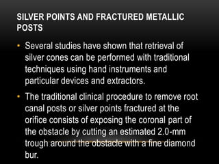 SILVER POINTS AND FRACTURED METALLIC
POSTS
• Several studies have shown that retrieval of
silver cones can be performed with traditional
techniques using hand instruments and
particular devices and extractors.
• The traditional clinical procedure to remove root
canal posts or silver points fractured at the
orifice consists of exposing the coronal part of
the obstacle by cutting an estimated 2.0-mm
trough around the obstacle with a fine diamond
bur.
 