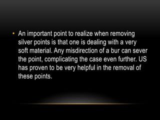 • An important point to realize when removing
silver points is that one is dealing with a very
soft material. Any misdirection of a bur can sever
the point, complicating the case even further. US
has proven to be very helpful in the removal of
these points.
 