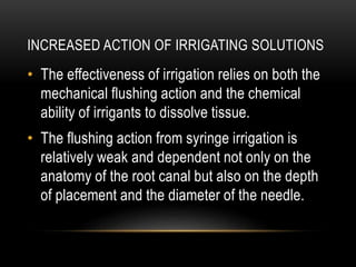 INCREASED ACTION OF IRRIGATING SOLUTIONS
• The effectiveness of irrigation relies on both the
mechanical flushing action and the chemical
ability of irrigants to dissolve tissue.
• The flushing action from syringe irrigation is
relatively weak and dependent not only on the
anatomy of the root canal but also on the depth
of placement and the diameter of the needle.
 