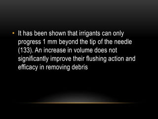 • It has been shown that irrigants can only
progress 1 mm beyond the tip of the needle
(133). An increase in volume does not
significantly improve their flushing action and
efficacy in removing debris
 