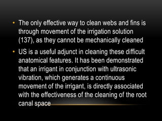 • The only effective way to clean webs and fins is
through movement of the irrigation solution
(137), as they cannot be mechanically cleaned
• US is a useful adjunct in cleaning these difficult
anatomical features. It has been demonstrated
that an irrigant in conjunction with ultrasonic
vibration, which generates a continuous
movement of the irrigant, is directly associated
with the effectiveness of the cleaning of the root
canal space
 