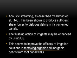 • Acoustic streaming, as described by Ahmad et
al. (140), has been shown to produce sufficient
shear forces to dislodge debris in instrumented
canals.
• The flushing action of irrigants may be enhanced
by using US.
• This seems to improve the efficacy of irrigation
solutions in removing organic and inorganic
debris from root canal walls
 