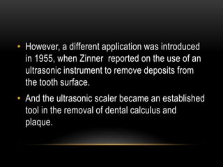 • However, a different application was introduced
in 1955, when Zinner reported on the use of an
ultrasonic instrument to remove deposits from
the tooth surface.
• And the ultrasonic scaler became an established
tool in the removal of dental calculus and
plaque.
 