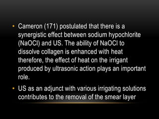 • Cameron (171) postulated that there is a
synergistic effect between sodium hypochlorite
(NaOCl) and US. The ability of NaOCl to
dissolve collagen is enhanced with heat
therefore, the effect of heat on the irrigant
produced by ultrasonic action plays an important
role.
• US as an adjunct with various irrigating solutions
contributes to the removal of the smear layer
 