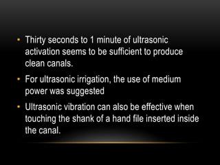 • Thirty seconds to 1 minute of ultrasonic
activation seems to be sufficient to produce
clean canals.
• For ultrasonic irrigation, the use of medium
power was suggested
• Ultrasonic vibration can also be effective when
touching the shank of a hand file inserted inside
the canal.
 