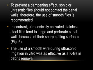 • To prevent a dampening effect, sonic or
ultrasonic files should not contact the canal
walls; therefore, the use of smooth files is
recommended
• In contrast, ultrasonically activated stainless
steel files tend to ledge and perforate canal
walls because of their sharp cutting surfaces
(Fig. 6).
• The use of a smooth wire during ultrasonic
irrigation in vitro was as effective as a K-file in
debris removal
 