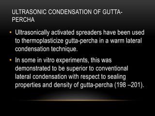 ULTRASONIC CONDENSATION OF GUTTA-
PERCHA
• Ultrasonically activated spreaders have been used
to thermoplasticize gutta-percha in a warm lateral
condensation technique.
• In some in vitro experiments, this was
demonstrated to be superior to conventional
lateral condensation with respect to sealing
properties and density of gutta-percha (198 –201).
 