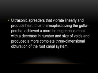 • Ultrasonic spreaders that vibrate linearly and
produce heat, thus thermoplasticizing the gutta-
percha, achieved a more homogeneous mass
with a decrease in number and size of voids and
produced a more complete three-dimensional
obturation of the root canal system.
 