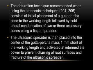 • The obturation technique recommended when
using the ultrasonic techniques (204, 205)
consists of initial placement of a guttapercha
cone to the working length followed by cold
lateral condensation of two or three accessory
cones using a finger spreader.
• The ultrasonic spreader is then placed into the
center of the gutta-percha mass 1 mm short of
the working length and activated at intermediate
power to prevent charring of root surfaces and
fracture of the ultrasonic spreader.
 