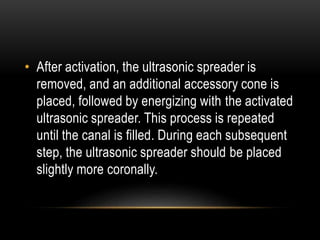 • After activation, the ultrasonic spreader is
removed, and an additional accessory cone is
placed, followed by energizing with the activated
ultrasonic spreader. This process is repeated
until the canal is filled. During each subsequent
step, the ultrasonic spreader should be placed
slightly more coronally.
 