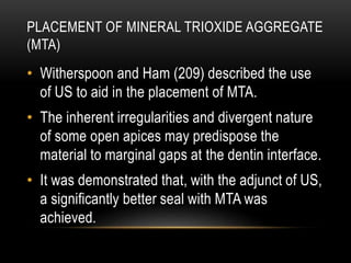 PLACEMENT OF MINERAL TRIOXIDE AGGREGATE
(MTA)
• Witherspoon and Ham (209) described the use
of US to aid in the placement of MTA.
• The inherent irregularities and divergent nature
of some open apices may predispose the
material to marginal gaps at the dentin interface.
• It was demonstrated that, with the adjunct of US,
a significantly better seal with MTA was
achieved.
 