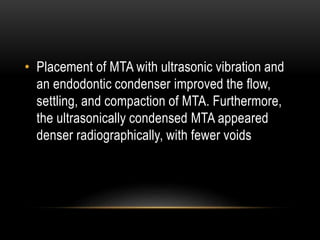 • Placement of MTA with ultrasonic vibration and
an endodontic condenser improved the flow,
settling, and compaction of MTA. Furthermore,
the ultrasonically condensed MTA appeared
denser radiographically, with fewer voids
 