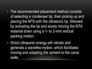 • The recommended placement method consists
of selecting a condenser tip, then picking up and
placing the MTA with the ultrasonic tip, followed
by activating the tip and slowly moving the MTA
material down using a 1- to 2-mm vertical
packing motion.
• Direct ultrasonic energy will vibrate and
generate a wavelike motion, which facilitates
moving and adapting the cement to the canal
walls.
 