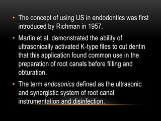 • The concept of using US in endodontics was first
introduced by Richman in 1957.
• Martin et al. demonstrated the ability of
ultrasonically activated K-type files to cut dentin
that this application found common use in the
preparation of root canals before filling and
obturation.
• The term endosonics defined as the ultrasonic
and synergistic system of root canal
instrumentation and disinfection.
 