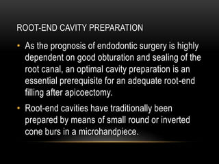 ROOT-END CAVITY PREPARATION
• As the prognosis of endodontic surgery is highly
dependent on good obturation and sealing of the
root canal, an optimal cavity preparation is an
essential prerequisite for an adequate root-end
filling after apicoectomy.
• Root-end cavities have traditionally been
prepared by means of small round or inverted
cone burs in a microhandpiece.
 