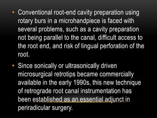 • Conventional root-end cavity preparation using
rotary burs in a microhandpiece is faced with
several problems, such as a cavity preparation
not being parallel to the canal, difficult access to
the root end, and risk of lingual perforation of the
root.
• Since sonically or ultrasonically driven
microsurgical retrotips became commercially
available in the early 1990s, this new technique
of retrograde root canal instrumentation has
been established as an essential adjunct in
periradicular surgery.
 