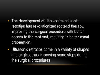 • The development of ultrasonic and sonic
retrotips has revolutionized rootend therapy,
improving the surgical procedure with better
access to the root end, resulting in better canal
preparation.
• Ultrasonic retrotips come in a variety of shapes
and angles, thus improving some steps during
the surgical procedures
 
