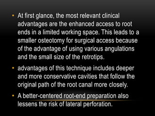 • At first glance, the most relevant clinical
advantages are the enhanced access to root
ends in a limited working space. This leads to a
smaller osteotomy for surgical access because
of the advantage of using various angulations
and the small size of the retrotips.
• advantages of this technique includes deeper
and more conservative cavities that follow the
original path of the root canal more closely.
• A better-centered root-end preparation also
lessens the risk of lateral perforation.
 