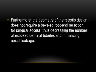 • Furthermore, the geometry of the retrotip design
does not require a beveled root-end resection
for surgical access, thus decreasing the number
of exposed dentinal tubules and minimizing
apical leakage.
 