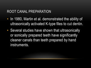 ROOT CANAL PREPARATION
• In 1980, Martin et al. demonstrated the ability of
ultrasonically activated K-type files to cut dentin.
• Several studies have shown that ultrasonically
or sonically prepared teeth have significantly
cleaner canals than teeth prepared by hand
instruments.
 
