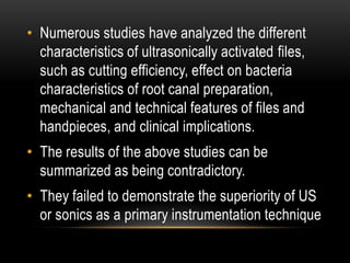 • Numerous studies have analyzed the different
characteristics of ultrasonically activated files,
such as cutting efficiency, effect on bacteria
characteristics of root canal preparation,
mechanical and technical features of files and
handpieces, and clinical implications.
• The results of the above studies can be
summarized as being contradictory.
• They failed to demonstrate the superiority of US
or sonics as a primary instrumentation technique
 