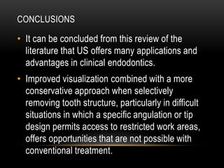 CONCLUSIONS
• It can be concluded from this review of the
literature that US offers many applications and
advantages in clinical endodontics.
• Improved visualization combined with a more
conservative approach when selectively
removing tooth structure, particularly in difficult
situations in which a specific angulation or tip
design permits access to restricted work areas,
offers opportunities that are not possible with
conventional treatment.
 