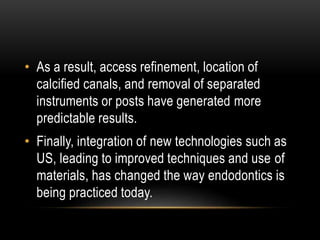 • As a result, access refinement, location of
calcified canals, and removal of separated
instruments or posts have generated more
predictable results.
• Finally, integration of new technologies such as
US, leading to improved techniques and use of
materials, has changed the way endodontics is
being practiced today.
 