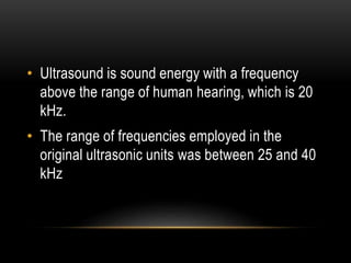 • Ultrasound is sound energy with a frequency
above the range of human hearing, which is 20
kHz.
• The range of frequencies employed in the
original ultrasonic units was between 25 and 40
kHz
 