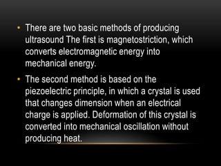 • There are two basic methods of producing
ultrasound The first is magnetostriction, which
converts electromagnetic energy into
mechanical energy.
• The second method is based on the
piezoelectric principle, in which a crystal is used
that changes dimension when an electrical
charge is applied. Deformation of this crystal is
converted into mechanical oscillation without
producing heat.
 
