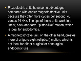 • Piezoelectric units have some advantages
compared with earlier magnetostrictive units
because they offer more cycles per second, 40
versus 24 kHz. The tips of these units work in a
linear, back-and-forth, “piston-like” motion, which
is ideal for endodontics.
• A magnetostrictive unit, on the other hand, creates
more of a figure eight (elliptical) motion, which is
not ideal for either surgical or nonsurgical
endodontic use.
 