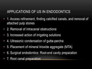 APPLICATIONS OF US IN ENDODONTICS
• 1. Access refinement, finding calcified canals, and removal of
attached pulp stones
• 2. Removal of intracanal obstructions
• 3. Increased action of irrigating solutions
• 4. Ultrasonic condensation of gutta-percha
• 5. Placement of mineral trioxide aggregate (MTA)
• 6. Surgical endodontics: Root-end cavity preparation
• 7. Root canal preparation
 