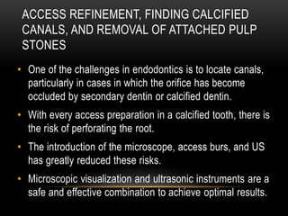 ACCESS REFINEMENT, FINDING CALCIFIED
CANALS, AND REMOVAL OF ATTACHED PULP
STONES
• One of the challenges in endodontics is to locate canals,
particularly in cases in which the orifice has become
occluded by secondary dentin or calcified dentin.
• With every access preparation in a calcified tooth, there is
the risk of perforating the root.
• The introduction of the microscope, access burs, and US
has greatly reduced these risks.
• Microscopic visualization and ultrasonic instruments are a
safe and effective combination to achieve optimal results.
 